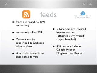feeds
•   feeds are based on XML
    technology
                             •   subscribers are invested
•   commonly called RSS          in your content
                                 (otherwise why would
•   Content can be               they subscribe?)
    subscribed to and sent
    when updated             •   RSS readers include
                                 Google Reader,
•   sites and content from       Bloglines, FeedReader
    sites come to you
 