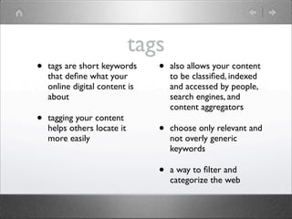 tags
•   tags are short keywords     •   also allows your content
    that deﬁne what your            to be classiﬁed, indexed
    online digital content is       and accessed by people,
    about                           search engines, and
                                    content aggregators
•   tagging your content
    helps others locate it      •   choose only relevant and
    more easily                     not overly generic
                                    keywords

                                •   a way to ﬁlter and
                                    categorize the web
 