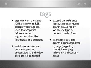 tags
•   tags work on the same      •   extend the reference
    XML platform as RSS,           labels, associations, and
    except when tags are           search keywords by
    used to categorize             which any type of
    information on                 content can be found
    aggregator sites like
    Technorati and delicious   •   Technorati is a blog
                                   search engine organized
•   articles, news stories,        by tags (tagged by
    podcasts, photos,              users), identifying
    presentations, and video       relevancy and content
    clips can all be tagged        areas
 