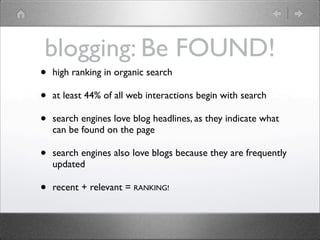 blogging: Be FOUND!
•   high ranking in organic search

•   at least 44% of all web interactions begin with search

•   search engines love blog headlines, as they indicate what
    can be found on the page

•   search engines also love blogs because they are frequently
    updated

•   recent + relevant = RANKING!
 