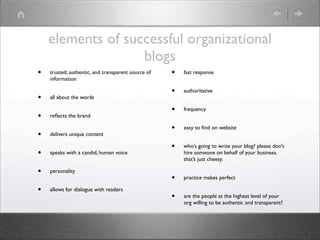 elements of successful organizational
                   blogs
•   trusted, authentic, and transparent source of   •   fast response
    information

                                                    •   authoritative
•   all about the words

                                                    •   frequency
•   reﬂects the brand

                                                    •   easy to ﬁnd on website
•   delivers unique content

                                                    •   who’s going to write your blog? please don’t
•   speaks with a candid, human voice                   hire someone on behalf of your business.
                                                        that’s just cheesy.

•   personality
                                                    •   practice makes perfect

•   allows for dialogue with readers
                                                    •   are the people at the highest level of your
                                                        org willing to be authentic and transparent?
 