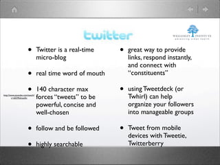 •         Twitter is a real-time    •   great way to provide
                                micro-blog                    links, respond instantly,
                                                              and connect with
                      •         real time word of mouth       “constituents”

                      •         140 character max         •   using Tweetdeck (or
http://www.youtube.com/watch?
        v=ddO9idmax0o           forces “tweets” to be         Twhirl) can help
                                powerful, concise and         organize your followers
                                well-chosen                   into manageable groups

                      •         follow and be followed    •   Tweet from mobile
                                                              devices with Tweetie,
                      •         highly searchable             Twitterberry
 