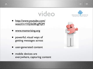 video
•   http://www.youtube.com/
    watch?v=VQ3d3KigPQM

•   www.momsrising.org

•   powerful, visual ways of
    getting messages across

•   user-generated content

•   mobile devices are
    everywhere, capturing content
 