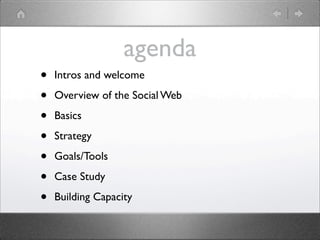 agenda
•   Intros and welcome

•   Overview of the Social Web

•   Basics

•   Strategy

•   Goals/Tools

•   Case Study

•   Building Capacity
 