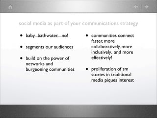 social media as part of your communications strategy

•   baby...bathwater....no!   •   communities connect
                                  faster, more
•   segments our audiences        collaboratively, more
                                  inclusively, and more
•   build on the power of         effectively!
    networks and
    burgeoning communities    •   proliferation of sm
                                  stories in traditional
                                  media piques interest
 