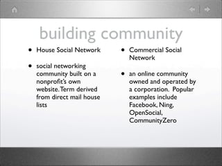 building community
•   House Social Network     •   Commercial Social
                                 Network
•   social networking
    community built on a     •   an online community
    nonproﬁt’s own               owned and operated by
    website. Term derived        a corporation. Popular
    from direct mail house       examples include
    lists                        Facebook, Ning,
                                 OpenSocial,
                                 CommunityZero
 