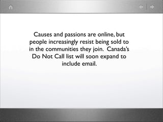 Causes and passions are online, but
people increasingly resist being sold to
in the communities they join. Canada’s
 Do Not Call list will soon expand to
            include email.
 