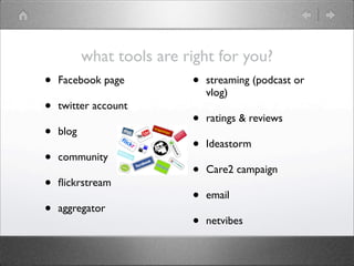 what tools are right for you?
•   Facebook page          •   streaming (podcast or
                               vlog)
•   twitter account
                           •   ratings & reviews
•   blog
                           •   Ideastorm
•   community
                           •   Care2 campaign
•   ﬂickrstream
                           •   email
•   aggregator
                           •   netvibes
 