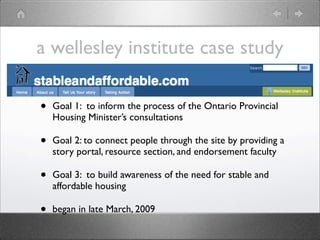 a wellesley institute case study

•   Goal 1: to inform the process of the Ontario Provincial
    Housing Minister’s consultations

•   Goal 2: to connect people through the site by providing a
    story portal, resource section, and endorsement faculty

•   Goal 3: to build awareness of the need for stable and
    affordable housing

•   began in late March, 2009
 