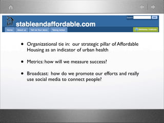 •   Organizational tie in: our strategic pillar of Affordable
    Housing as an indicator of urban health

•   Metrics: how will we measure success?

•   Broadcast: how do we promote our efforts and really
    use social media to connect people?
 