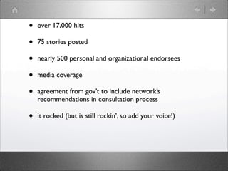 •   over 17,000 hits

•   75 stories posted

•   nearly 500 personal and organizational endorsees

•   media coverage

•   agreement from gov’t to include network’s
    recommendations in consultation process

•   it rocked (but is still rockin’, so add your voice!)
 