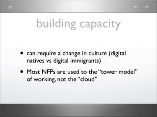 building capacity

• can require a change in culture (digital
  natives vs digital immigrants)
• Most NFPs are used to the “tower model”
  of working, not the “cloud”
 