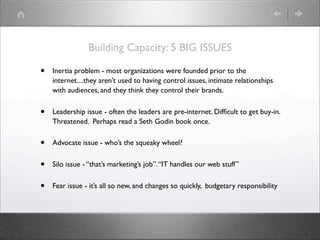 Building Capacity: 5 BIG ISSUES

•   Inertia problem - most organizations were founded prior to the
    internet....they aren’t used to having control issues, intimate relationships
    with audiences, and they think they control their brands.


•   Leadership issue - often the leaders are pre-internet. Difﬁcult to get buy-in.
    Threatened. Perhaps read a Seth Godin book once.


•   Advocate issue - who’s the squeaky wheel?


•   Silo issue - “that’s marketing’s job”. “IT handles our web stuff”


•   Fear issue - it’s all so new, and changes so quickly, budgetary responsibility
 