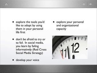 •   explore the tools you’d     •   explore your personal
    like to adopt by using          and organizational
    them in your personal           capacity
    life ﬁrst

•   don’t be afraid to try or
    to fail. In social media,
    you learn by failing
    informatively (Red Cross
    Social Media Strategy)

•   develop your voice
 