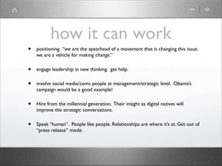 how it can work
•   positioning. “we are the spearhead of a movement that is changing this issue.
    we are a vehicle for making change.”

•   engage leadership in new thinking. get help.

•   involve social media/coms people at management/strategic level. Obama’s
    campaign would be a good example!

•   Hire from the millennial generation. Their insight as digital natives will
    improve the strategic conversations.

•   Speak “human”. People like people. Relationships are where it’s at. Get out of
    “press release” mode.
 