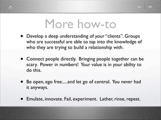 More how-to
•   Develop a deep understanding of your “clients”. Groups
    who are successful are able to tap into the knowledge of
    who they are trying to build a relationship with.

•   Connect people directly. Bringing people together can be
    scary. Power in numbers! Your value is in your ability to
    do this.

•   Be open, ego free.....and let go of control. You never had
    it anyways.

•   Emulate, innovate. Fail, experiment. Lather, rinse, repeat.
 