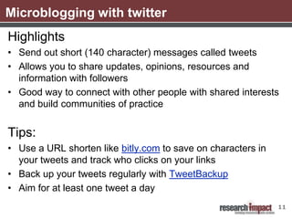 Microblogging with twitter
Highlights
• Send out short (140 character) messages called tweets
• Allows you to share updates, opinions, resources and
  information with followers
• Good way to connect with other people with shared interests
  and build communities of practice


Tips:
• Use a URL shorten like bitly.com to save on characters in
  your tweets and track who clicks on your links
• Back up your tweets regularly with TweetBackup
• Aim for at least one tweet a day
                                                              11
 
