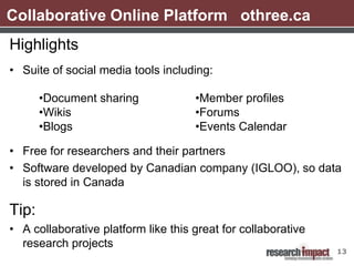 Collaborative Online Platform othree.ca
Highlights
• Suite of social media tools including:

       •Document sharing             •Member profiles
       •Wikis                        •Forums
       •Blogs                        •Events Calendar

• Free for researchers and their partners
• Software developed by Canadian company (IGLOO), so data
  is stored in Canada

Tip:
• A collaborative platform like this great for collaborative
  research projects
                                                               13
 