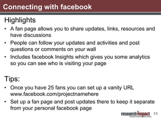 Connecting with facebook
Highlights
• A fan page allows you to share updates, links, resources and
  have discussions
• People can follow your updates and activities and post
  questions or comments on your wall
• Includes facebook Insights which gives you some analytics
  so you can see who is visiting your page


Tips:
• Once you have 25 fans you can set up a vanity URL
  www.facebook.com/projectnamehere
• Set up a fan page and post updates there to keep it separate
  from your personal facebook page
                                                             15
 