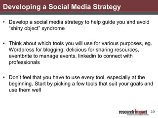 Developing a Social Media Strategy

• Develop a social media strategy to help guide you and avoid
  “shiny object” syndrome

• Think about which tools you will use for various purposes, eg.
  Wordpress for blogging, delicious for sharing resources,
  eventbrite to manage events, linkedin to connect with
  professionals

• Don’t feel that you have to use every tool, especially at the
  beginning. Start by picking a few tools that suit your goals and
  use them well



                                                                20
 