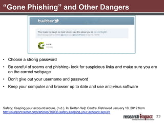 “Gone Phishing” and Other Dangers




• Choose a strong password
• Be careful of scams and phishing- look for suspicious links and make sure you are
  on the correct webpage
• Don’t give out your username and password
• Keep your computer and browser up to date and use anti-virus software




Safety: Keeping your account secure. (n.d.). In Twitter Help Centre. Retrieved January 10, 2012 from
http://support.twitter.com/articles/76036-safety-keeping-your-account-secure
                                                                                                       23
 