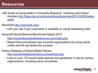 Resources
LSE Guide to Using twitter in University Research, Teaching and Impact
   Activites http://blogs.lse.ac.uk/impactofsocialsciences/2011/09/29/twitter-
   guide

NameChk http://namechk.com/
  • Let’s you see if your username is available on social networking sites

Nonprofit Social Network Benchmark Report 2012
    http://nonprofitsocialnetworksurvey.com/index.php
  • Report that summarizes how nonprofit organizations are using social
    media and the top factors for success

Online Database of Social Media Policies
    http://socialmediagovernance.com/policies.php
  • Links to over 175 social media policies and guidelines in use by various
    organizations, including many universities

                                                                               26
 