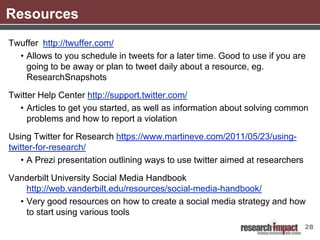 Resources
Twuffer http://twuffer.com/
  • Allows to you schedule in tweets for a later time. Good to use if you are
    going to be away or plan to tweet daily about a resource, eg.
    ResearchSnapshots

Twitter Help Center http://support.twitter.com/
  • Articles to get you started, as well as information about solving common
     problems and how to report a violation

Using Twitter for Research https://www.martineve.com/2011/05/23/using-
twitter-for-research/
   • A Prezi presentation outlining ways to use twitter aimed at researchers

Vanderbilt University Social Media Handbook
    http://web.vanderbilt.edu/resources/social-media-handbook/
  • Very good resources on how to create a social media strategy and how
    to start using various tools
                                                                               28
 