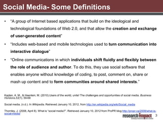 Social Media- Some Definitions
•    “A group of Internet based applications that build on the ideological and
     technological foundations of Web 2.0, and that allow the creation and exchange
     of user-generated content”

•    “Includes web-based and mobile technologies used to turn communication into
     interactive dialogue”

•    “Online communications in which individuals shift fluidly and flexibly between
     the role of audience and author. To do this, they use social software that
     enables anyone without knowledge of coding, to post, comment on, share or
     mash up content and to form communities around shared interests.”


Kaplan, A. M., & Haenlein, M. (2010).Users of the world, unite! The challenges and opportunities of social media. Business
Horizons,53(1), 59-68

Social media. (n.d.). In Wikipedia. Retrieved January 10, 2012, from http://en.wikipedia.org/wiki/Social_media

Thornley, J. (2008, April 8). What is “social media?”. Retrieved January 10, 2012 from ProPR blog http://propr.ca/2008/what-is-
social-media/
                                                                                                                              3
 