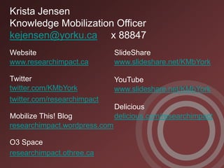 Krista Jensen
Knowledge Mobilization Officer
kejensen@yorku.ca x 88847
Website                        SlideShare
www.researchimpact.ca          www.slideshare.net/KMbYork

Twitter                        YouTube
twitter.com/KMbYork            www.slideshare.net/KMbYork
twitter.com/researchimpact
                               Delicious
Mobilize This! Blog            delicious.com/researchimpact
researchimpact.wordpress.com

O3 Space
researchimpact.othree.ca
 