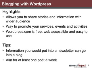 Blogging with Wordpress
Highlights
• Allows you to share stories and information with
  wider audience
• Way to promote your services, events and activities
• Wordpress.com is free, web accessible and easy to
  use

Tips:
• Information you would put into a newsletter can go
  into a blog
• Aim for at least one post a week
                                                        9
 