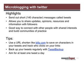 Microblogging with twitter
Highlights
• Send out short (140 character) messages called tweets
• Allows you to share updates, opinions, resources and
  information with followers
• Good way to connect with other people with shared interests
  and build communities of practice


Tips:
• Use a URL shorten like bitly.com to save on characters in
  your tweets and track who clicks on your links
• Back up your tweets regularly with TweetBackup
• Aim for at least one tweet a day
                                                              11
 