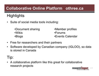 Collaborative Online Platform othree.ca
Highlights
• Suite of social media tools including:

       •Document sharing             •Member profiles
       •Wikis                        •Forums
       •Blogs                        •Events Calendar

• Free for researchers and their partners
• Software developed by Canadian company (IGLOO), so data
  is stored in Canada

Tip:
• A collaborative platform like this great for collaborative
  research projects
                                                               13
 