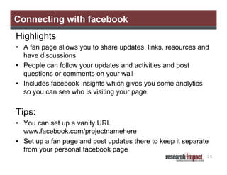 Connecting with facebook
Highlights
• A fan page allows you to share updates, links, resources and
  have discussions
• People can follow your updates and activities and post
  questions or comments on your wall
• Includes facebook Insights which gives you some analytics
  so you can see who is visiting your page


Tips:
• You can set up a vanity URL
  www.facebook.com/projectnamehere
• Set up a fan page and post updates there to keep it separate
  from your personal facebook page
                                                             15
 
