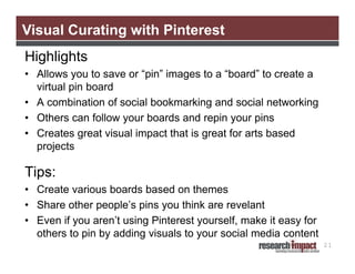 Visual Curating with Pinterest
Highlights
• Allows you to save or “pin” images to a “board” to create a
  virtual pin board
• A combination of social bookmarking and social networking
• Others can follow your boards and repin your pins
• Creates great visual impact that is great for arts based
  projects

Tips:
• Create various boards based on themes
• Share other people’s pins you think are revelant
• Even if you aren’t using Pinterest yourself, make it easy for
  others to pin by adding visuals to your social media content
                                                                  21
 