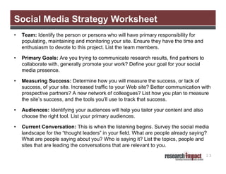 Social Media Strategy Worksheet
•   Team: Identify the person or persons who will have primary responsibility for
    populating, maintaining and monitoring your site. Ensure they have the time and
    enthusiasm to devote to this project. List the team members.

•   Primary Goals: Are you trying to communicate research results, find partners to
    collaborate with, generally promote your work? Define your goal for your social
    media presence.

•   Measuring Success: Determine how you will measure the success, or lack of
    success, of your site. Increased traffic to your Web site? Better communication with
    prospective partners? A new network of colleagues? List how you plan to measure
    the site’s success, and the tools you’ll use to track that success.

•   Audiences: Identifying your audiences will help you tailor your content and also
    choose the right tool. List your primary audiences.

•   Current Conversation: This is when the listening begins. Survey the social media
    landscape for the “thought leaders” in your field. What are people already saying?
    What are people saying about you? Who is saying it? List the topics, people and
    sites that are leading the conversations that are relevant to you.
                                                                                       23
 
