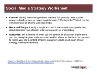 Social Media Strategy Worksheet

•     Content: Identify the content you have to share. Is it primarily news updates,
      research developments, or networking information? Photographs? Video? List the
      content you will be sharing via social media.

•     Name and Design: Identify a simple and descriptive name for your profile that
      clearly identifies your affiliation with your university or organization.

•     Evaluation: Set a timeline for when you will conduct an evaluation of your site’s
      success, using the goals and measures identified above. At that time, be prepared
      to realign your site’s content. Ongoing evaluation should also be part of your
      strategy. Define your timeline.




    Adapted from Social Media Strategy Worksheet. (n.d.). In Social Media Handbook. Retrieved January 10, 2012 from
    http://web.vanderbilt.edu/resources/social-media-handbook/appendix-a/

                                                                                                                      24
 