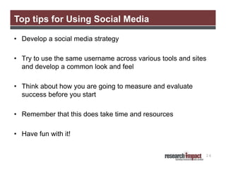 Top tips for Using Social Media

• Develop a social media strategy

• Try to use the same username across various tools and sites
  and develop a common look and feel

• Think about how you are going to measure and evaluate
  success before you start

• Remember that this does take time and resources

• Have fun with it!


                                                            26
 