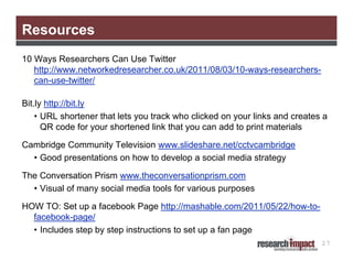 Resources
10 Ways Researchers Can Use Twitter
   http://www.networkedresearcher.co.uk/2011/08/03/10-ways-researchers-
   can-use-twitter/

Bit.ly http://bit.ly
    • URL shortener that lets you track who clicked on your links and creates a
      QR code for your shortened link that you can add to print materials

Cambridge Community Television www.slideshare.net/cctvcambridge
  • Good presentations on how to develop a social media strategy

The Conversation Prism www.theconversationprism.com
  • Visual of many social media tools for various purposes

HOW TO: Set up a facebook Page http://mashable.com/2011/05/22/how-to-
  facebook-page/
  • Includes step by step instructions to set up a fan page
                                                                             27
 