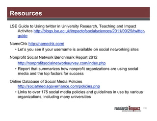 Resources
LSE Guide to Using twitter in University Research, Teaching and Impact
   Activites http://blogs.lse.ac.uk/impactofsocialsciences/2011/09/29/twitter-
   guide

NameChk http://namechk.com/
  • Let’s you see if your username is available on social networking sites

Nonprofit Social Network Benchmark Report 2012
    http://nonprofitsocialnetworksurvey.com/index.php
  • Report that summarizes how nonprofit organizations are using social
    media and the top factors for success

Online Database of Social Media Policies
    http://socialmediagovernance.com/policies.php
  • Links to over 175 social media policies and guidelines in use by various
    organizations, including many universities

                                                                               28
 