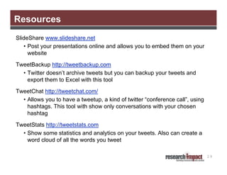 Resources
SlideShare www.slideshare.net
   • Post your presentations online and allows you to embed them on your
     website

TweetBackup http://tweetbackup.com
  • Twitter doesn’t archive tweets but you can backup your tweets and
    export them to Excel with this tool

TweetChat http://tweetchat.com/
  • Allows you to have a tweetup, a kind of twitter “conference call”, using
    hashtags. This tool with show only conversations with your chosen
    hashtag

TweetStats http://tweetstats.com
  • Show some statistics and analytics on your tweets. Also can create a
    word cloud of all the words you tweet

                                                                               29
 