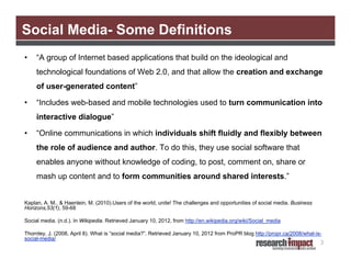 Social Media- Some Definitions
•    “A group of Internet based applications that build on the ideological and
     technological foundations of Web 2.0, and that allow the creation and exchange
     of user-generated content”

•    “Includes web-based and mobile technologies used to turn communication into
     interactive dialogue”

•    “Online communications in which individuals shift fluidly and flexibly between
     the role of audience and author. To do this, they use social software that
     enables anyone without knowledge of coding, to post, comment on, share or
     mash up content and to form communities around shared interests.”


Kaplan, A. M., & Haenlein, M. (2010).Users of the world, unite! The challenges and opportunities of social media. Business
Horizons,53(1), 59-68

Social media. (n.d.). In Wikipedia. Retrieved January 10, 2012, from http://en.wikipedia.org/wiki/Social_media

Thornley, J. (2008, April 8). What is “social media?”. Retrieved January 10, 2012 from ProPR blog http://propr.ca/2008/what-is-
social-media/
                                                                                                                              3
 