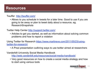Resources
Twuffer http://twuffer.com/
  • Allows to you schedule in tweets for a later time. Good to use if you are
    going to be away or plan to tweet daily about a resource, eg.
    ResearchSnapshots

Twitter Help Center http://support.twitter.com/
  • Articles to get you started, as well as information about solving common
     problems and how to report a violation

Using Twitter for Research https://www.martineve.com/2011/05/23/using-
twitter-for-research/
   • A Prezi presentation outlining ways to use twitter aimed at researchers

Vanderbilt University Social Media Handbook
    http://web.vanderbilt.edu/resources/social-media-handbook/
  • Very good resources on how to create a social media strategy and how
    to start using various tools
                                                                               30
 