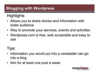 Blogging with Wordpress
Highlights
• Allows you to share stories and information with
  wider audience
• Way to promote your services, events and activities
• Wordpress.com is free, web accessible and easy to
  use

Tips:
• Information you would put into a newsletter can go
  into a blog
• Aim for at least one post a week
                                                        9
 