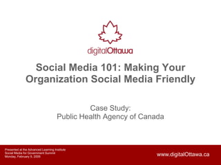 Social Media 101: Making Your
               Organization Social Media Friendly

                                              Case Study:
                                     Public Health Agency of Canada



Presented at the Advanced Learning Institute
Social Media for Government Summit
                                                                www.digitalOttawa.ca
Monday, February 9, 2009
 