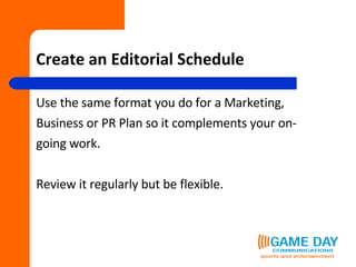 Create an Editorial Schedule Use the same format you do for a Marketing,  Business or PR Plan so it complements your on- going work. Review it regularly but be flexible. 