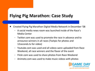 Flying Pig Marathon: Case Study Created Flying Pig Marathon Digital Media Network in December ‘08 A social media news room was launched inside of the Race’s Media Center Twitter.com was used to promote the race in advance and to announce winners in all races (Twitpic for photos and 12seconds.tv for video) Youtube.com was used and all videos were uploaded from Race Weekend, all race winners and the flavor of the event Flickr.com was used to share photos from Race Weekend Animoto.com was used to make music videos with photos 