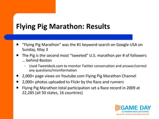 Flying Pig Marathon: Results “ Flying Pig Marathon” was the #1 keyword search on Google USA on Sunday, May 3 The Pig is the second most “tweeted” U.S. marathon per # of followers … behind Boston Used Tweetdeck.com to monitor Twitter conversation and answer/correct any questions/misinformation 2,000+ page views on Youtube.com Flying Pig Marathon Channel 2,000+ photos uploaded to Flickr by the Race and runners Flying Pig Marathon total participation set a Race record in 2009 at 22,285 (all 50 states, 16 countries) 