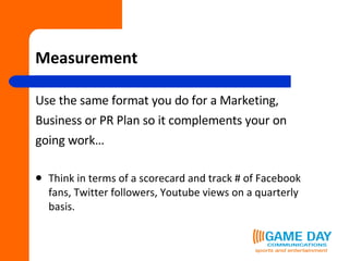 Measurement Use the same format you do for a Marketing,  Business or PR Plan so it complements your on going work… Think in terms of a scorecard and track # of Facebook fans, Twitter followers, Youtube views on a quarterly basis. 