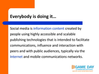 Everybody is doing it… Social media is  information content  created by people using highly accessible and scalable  publishing technologies that is intended to facilitate  communications, influence and interaction with  peers and with public audiences, typically via the  Internet  and mobile communications networks.   
