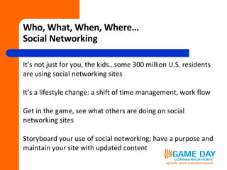 Who, What, When, Where… Social Networking It’s not just for you, the kids…some 300 million U.S. residents  are using social networking sites It’s a lifestyle change: a shift of time management, work flow Get in the game, see what others are doing on social networking sites Storyboard your use of social networking; have a purpose and  maintain your site with updated content 